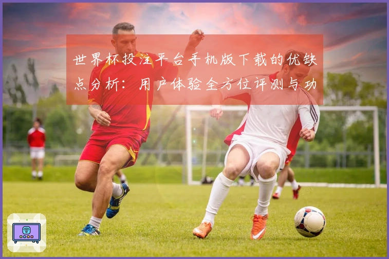 世界杯投注平台手机版下载的优缺点分析：用户体验全方位评测与功能解读